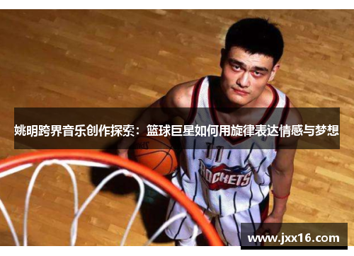姚明跨界音乐创作探索：篮球巨星如何用旋律表达情感与梦想