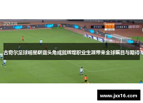 古奇尔足球明星崭露头角成就辉煌职业生涯带来全球瞩目与期待