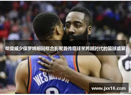 哈登威少保罗姚明同框合影聚首传奇球星跨越时代的篮球盛宴