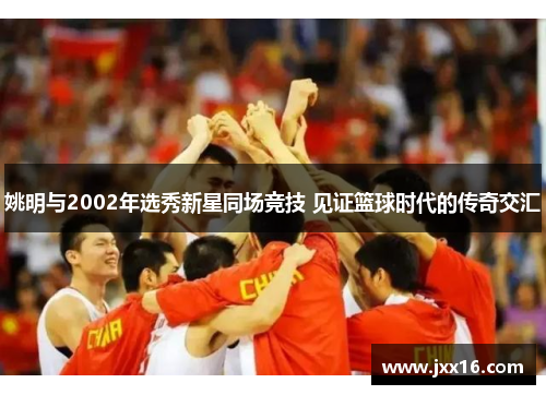 姚明与2002年选秀新星同场竞技 见证篮球时代的传奇交汇 姚明与2002年选秀新星同场竞技 见证篮球时代的传奇交汇