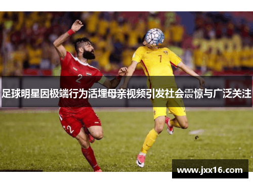 足球明星因极端行为活埋母亲视频引发社会震惊与广泛关注