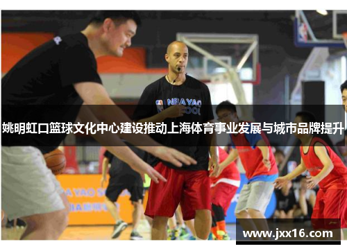 姚明虹口篮球文化中心建设推动上海体育事业发展与城市品牌提升 姚明虹口篮球文化中心建设推动上海体育事业发展与城市品牌提升