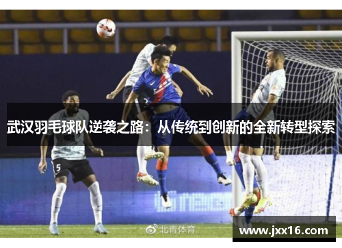 武汉羽毛球队逆袭之路：从传统到创新的全新转型探索