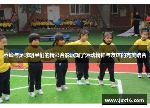 乔治与足球明星们的精彩合影展现了运动精神与友谊的完美结合