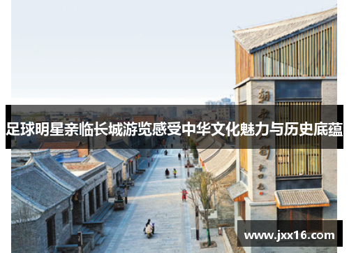 足球明星亲临长城游览感受中华文化魅力与历史底蕴