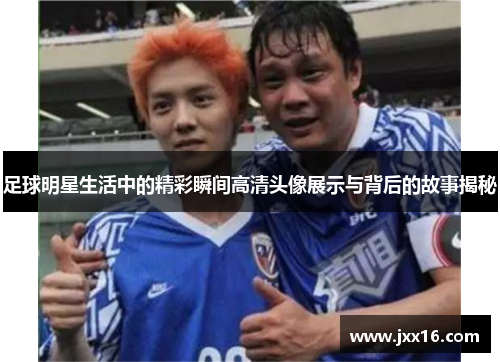 足球明星生活中的精彩瞬间高清头像展示与背后的故事揭秘