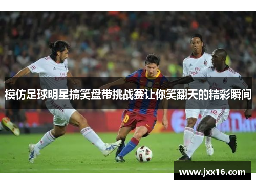 模仿足球明星搞笑盘带挑战赛让你笑翻天的精彩瞬间