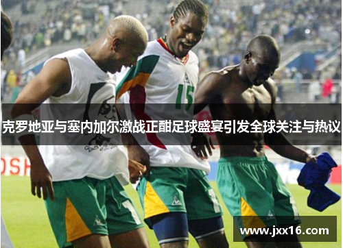克罗地亚与塞内加尔激战正酣足球盛宴引发全球关注与热议