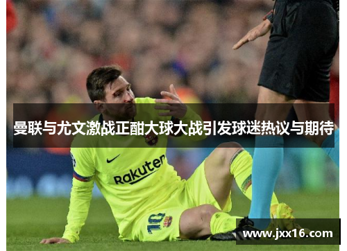 曼联与尤文激战正酣大球大战引发球迷热议与期待